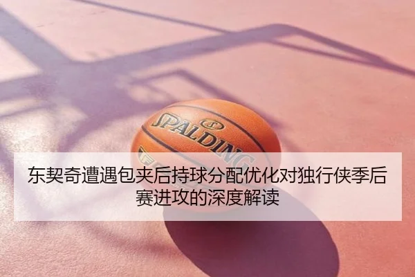 东契奇遭遇包夹后持球分配优化对独行侠季后赛进攻的深度解读