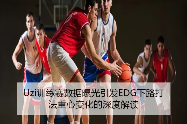 Uzi训练赛数据曝光引发EDG下路打法重心变化的深度解读
