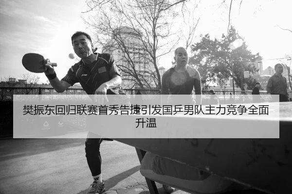 樊振东回归联赛首秀告捷引发国乒男队主力竞争全面升温