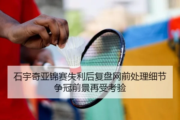 石宇奇亚锦赛失利后复盘网前处理细节争冠前景再受考验