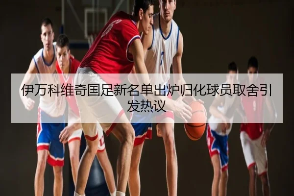 伊万科维奇国足新名单出炉归化球员取舍引发热议