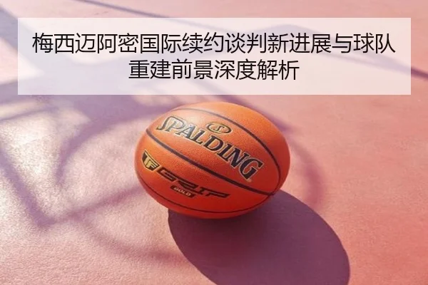 梅西迈阿密国际续约谈判新进展与球队重建前景深度解析